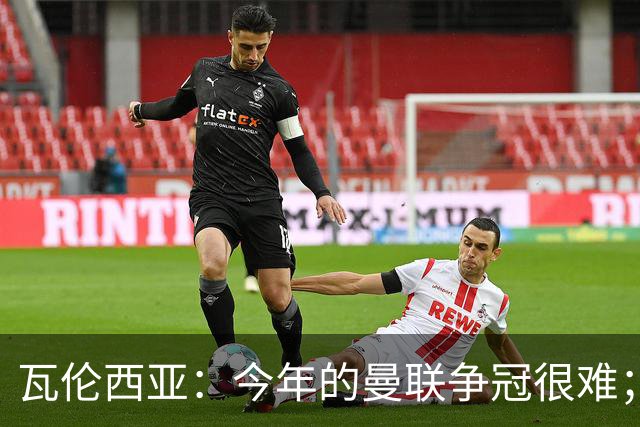 瓦伦西亚：今年的曼联争冠很难；本有机会加盟皇马
